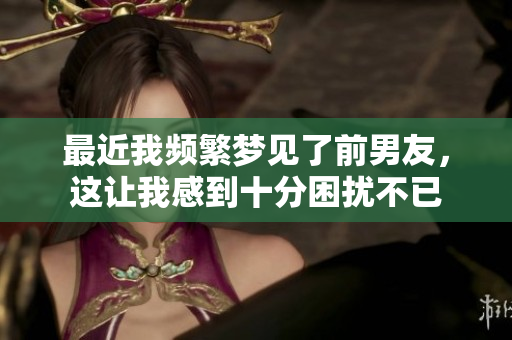最近我频繁梦见了前男友，这让我感到十分困扰不已