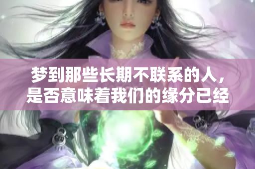 梦到那些长期不联系的人，是否意味着我们的缘分已经尽了呢