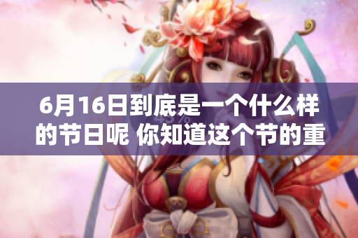 6月16日到底是一个什么样的节日呢 你知道这个节的重要性吗