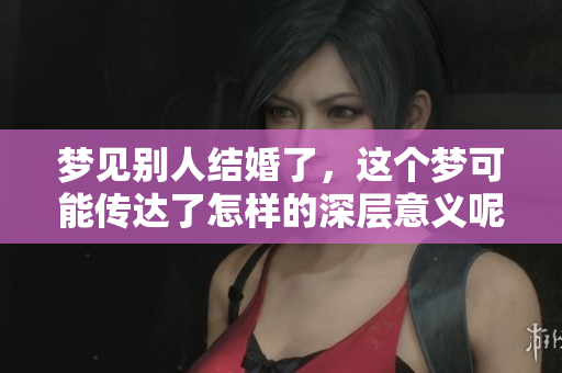 梦见别人结婚了，这个梦可能传达了怎样的深层意义呢