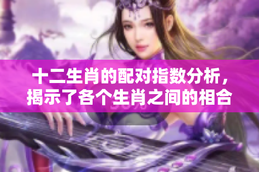 十二生肖的配对指数分析，揭示了各个生肖之间的相合情况和相互影响