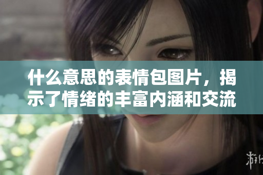 什么意思的表情包图片，揭示了情绪的丰富内涵和交流的趣味性