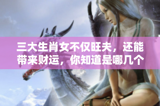 三大生肖女不仅旺夫，还能带来财运，你知道是哪几个吗
