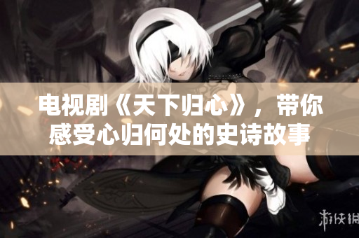 电视剧《天下归心》，带你感受心归何处的史诗故事
