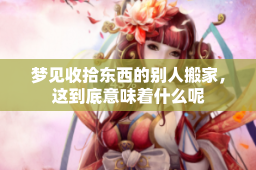 梦见收拾东西的别人搬家，这到底意味着什么呢