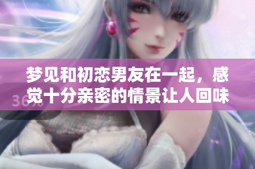 梦见和初恋男友在一起，感觉十分亲密的情景让人回味无穷