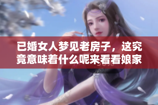 已婚女人梦见老房子，这究竟意味着什么呢来看看娘家的一些征兆