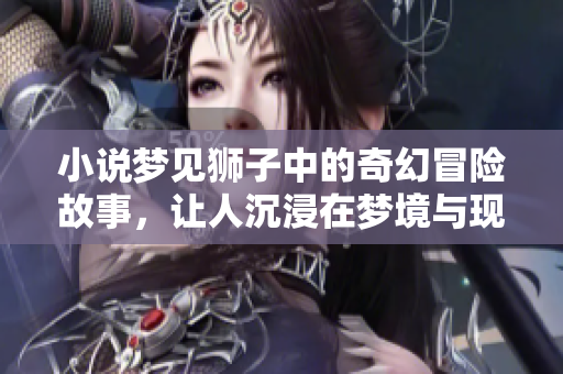 小说梦见狮子中的奇幻冒险故事，让人沉浸在梦境与现实的交织中