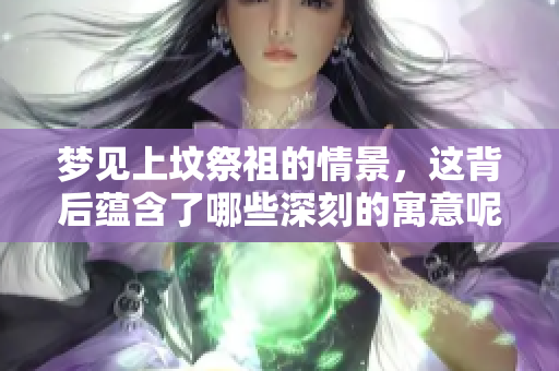 梦见上坟祭祖的情景，这背后蕴含了哪些深刻的寓意呢
