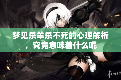 梦见杀羊杀不死的心理解析，究竟意味着什么呢