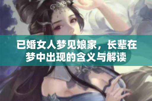 已婚女人梦见娘家，长辈在梦中出现的含义与解读
