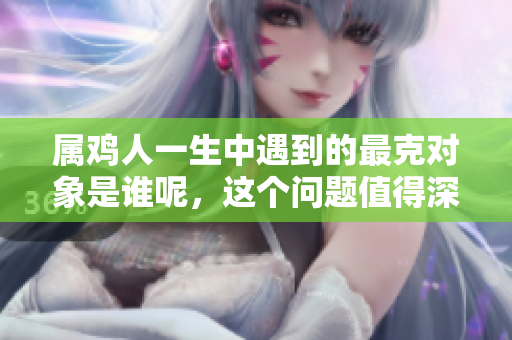 属鸡人一生中遇到的最克对象是谁呢，这个问题值得深思。