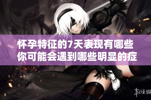 怀孕特征的7天表现有哪些 你可能会遇到哪些明显的症状
