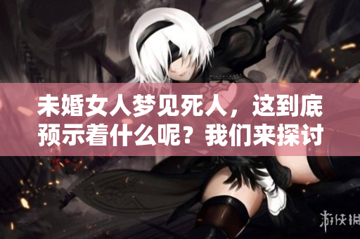未婚女人梦见死人，这到底预示着什么呢？我们来探讨一下这个梦境的含义。