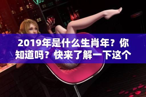 2019年是什么生肖年？你知道吗？快来了解一下这个有趣话题！