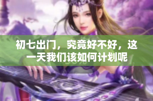 初七出门，究竟好不好，这一天我们该如何计划呢