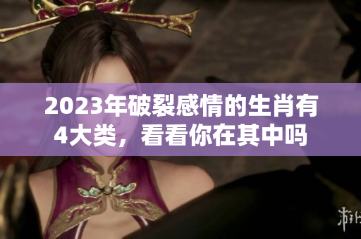 2023年破裂感情的生肖有4大类，看看你在其中吗