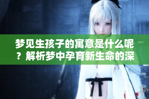 梦见生孩子的寓意是什么呢？解析梦中孕育新生命的深层含义