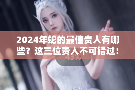 2024年蛇的最佳贵人有哪些？这三位贵人不可错过！