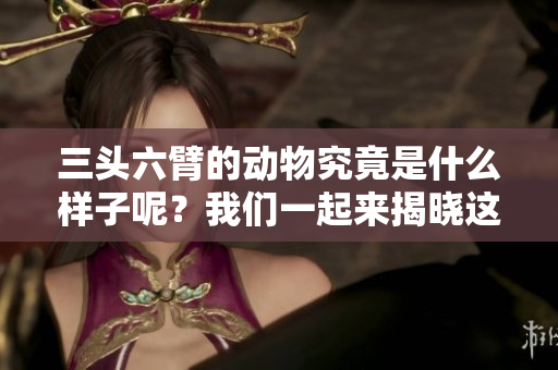 三头六臂的动物究竟是什么样子呢？我们一起来揭晓这个谜底吧！