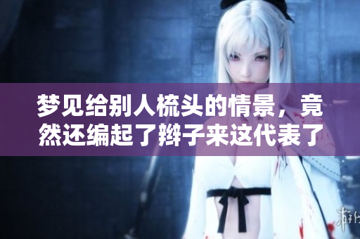 梦见给别人梳头的情景，竟然还编起了辫子来这代表了什么呢