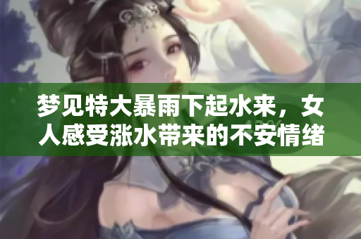 梦见特大暴雨下起水来，女人感受涨水带来的不安情绪