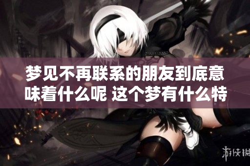 梦见不再联系的朋友到底意味着什么呢 这个梦有什么特别的寓意呢