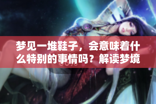 梦见一堆鞋子，会意味着什么特别的事情吗？解读梦境背后的深层含义。
