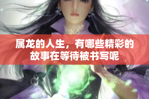 属龙的人生，有哪些精彩的故事在等待被书写呢