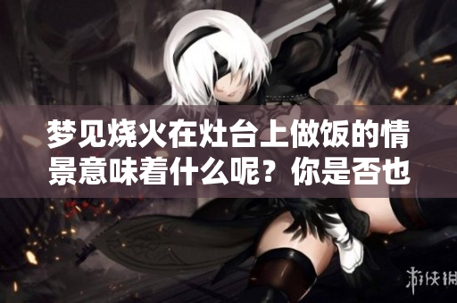 梦见烧火在灶台上做饭的情景意味着什么呢？你是否也有这样的梦境？