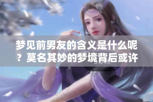 梦见前男友的含义是什么呢？莫名其妙的梦境背后或许暗藏深意