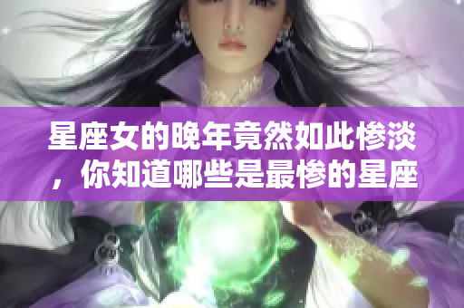 星座女的晚年竟然如此惨淡，你知道哪些是最惨的星座女吗