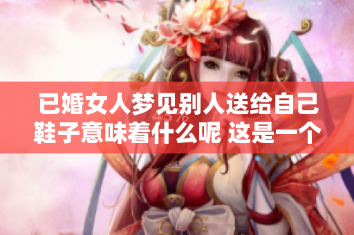 已婚女人梦见别人送给自己鞋子意味着什么呢 这是一个值得探讨的问题