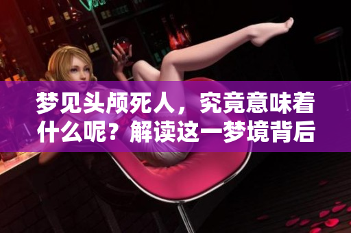 梦见头颅死人，究竟意味着什么呢？解读这一梦境背后的深层含义。