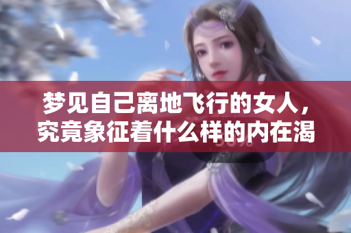 梦见自己离地飞行的女人，究竟象征着什么样的内在渴望与追求呢