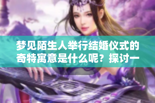 梦见陌生人举行结婚仪式的奇特寓意是什么呢？探讨一下这种梦境的含义吧。