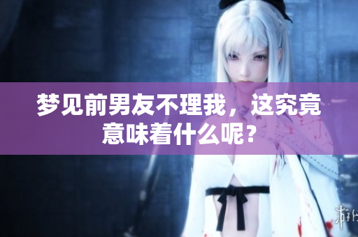 梦见前男友不理我，这究竟意味着什么呢？
