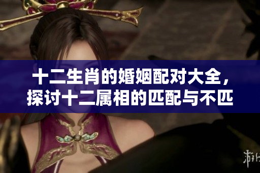 十二生肖的婚姻配对大全，探讨十二属相的匹配与不匹配情形