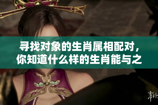寻找对象的生肖属相配对，你知道什么样的生肖能与之契合吗