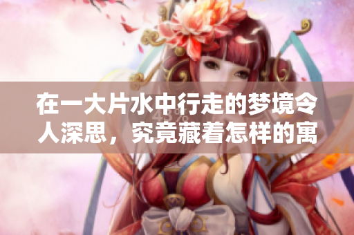 在一大片水中行走的梦境令人深思，究竟藏着怎样的寓意呢