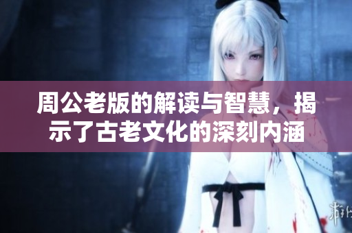 周公老版的解读与智慧，揭示了古老文化的深刻内涵