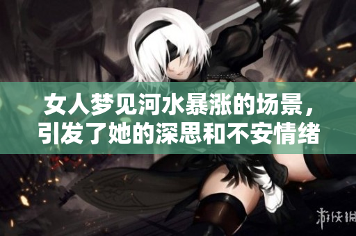 女人梦见河水暴涨的场景，引发了她的深思和不安情绪