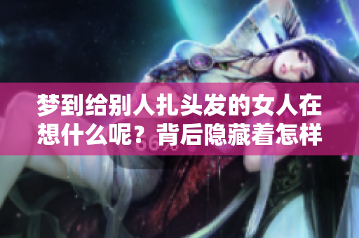梦到给别人扎头发的女人在想什么呢？背后隐藏着怎样的故事与寓意？