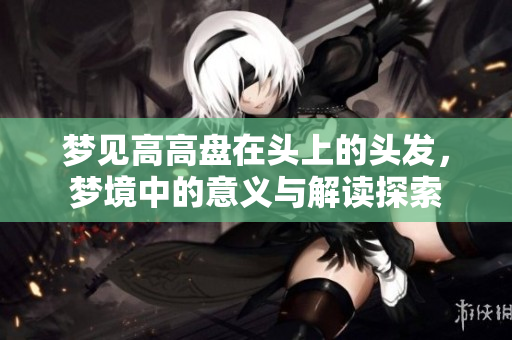 梦见高高盘在头上的头发，梦境中的意义与解读探索