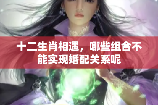 十二生肖相遇，哪些组合不能实现婚配关系呢