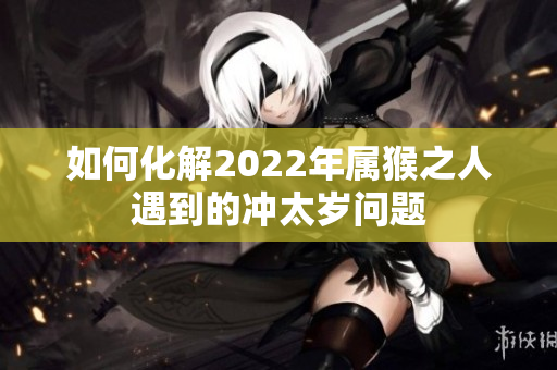 如何化解2022年属猴之人遇到的冲太岁问题