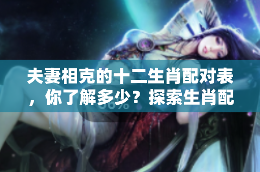 夫妻相克的十二生肖配对表，你了解多少？探索生肖配对的奥秘与禁忌。