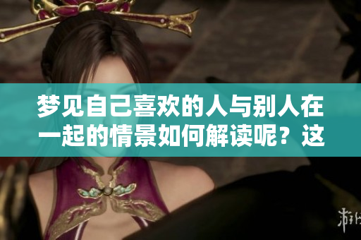 梦见自己喜欢的人与别人在一起的情景如何解读呢？这其中的含义是什么？