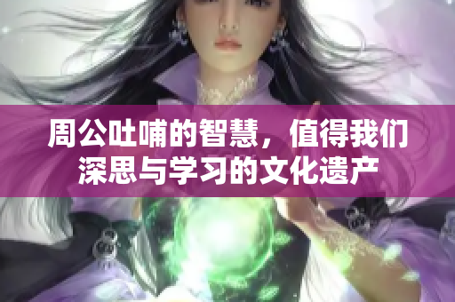 周公吐哺的智慧，值得我们深思与学习的文化遗产