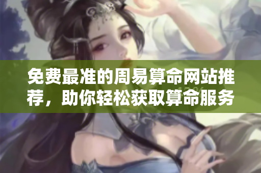免费最准的周易算命网站推荐，助你轻松获取算命服务